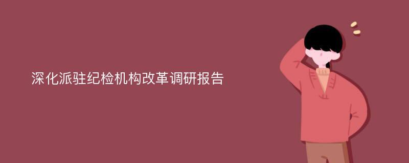 深化派驻纪检机构改革调研报告