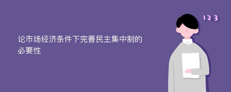 论市场经济条件下完善民主集中制的必要性