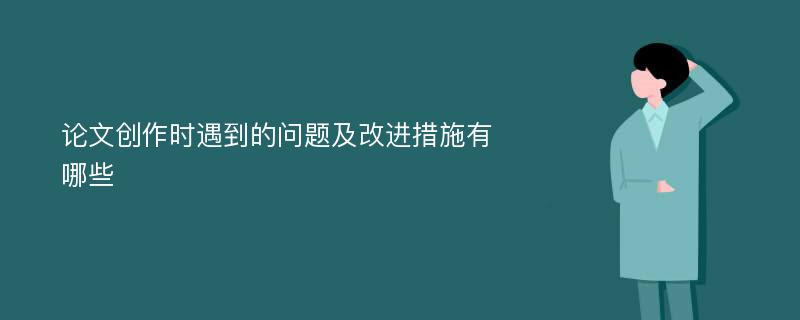 论文创作时遇到的问题及改进措施有哪些