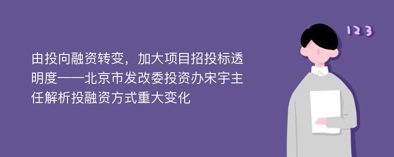 由投向融资转变，加大项目招投标透明度——北京市发改委投资办宋宇主任解析投融资方式重大变化