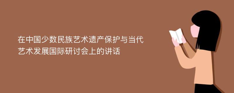 在中国少数民族艺术遗产保护与当代艺术发展国际研讨会上的讲话