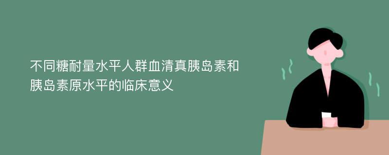 不同糖耐量水平人群血清真胰岛素和胰岛素原水平的临床意义