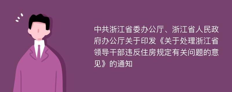 中共浙江省委办公厅、浙江省人民政府办公厅关于印发《关于处理浙江省领导干部违反住房规定有关问题的意见》的通知